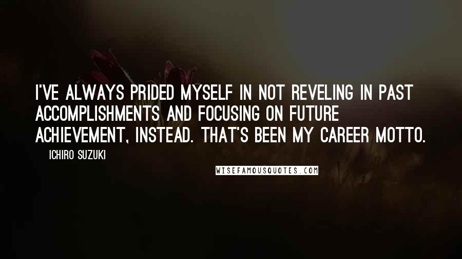 Ichiro Suzuki Quotes: I've always prided myself in not reveling in past accomplishments and focusing on future achievement, instead. That's been my career motto.