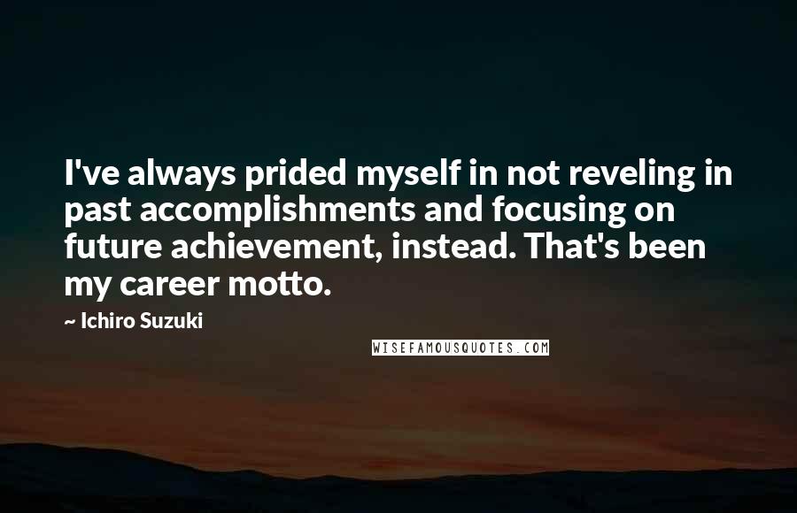 Ichiro Suzuki Quotes: I've always prided myself in not reveling in past accomplishments and focusing on future achievement, instead. That's been my career motto.