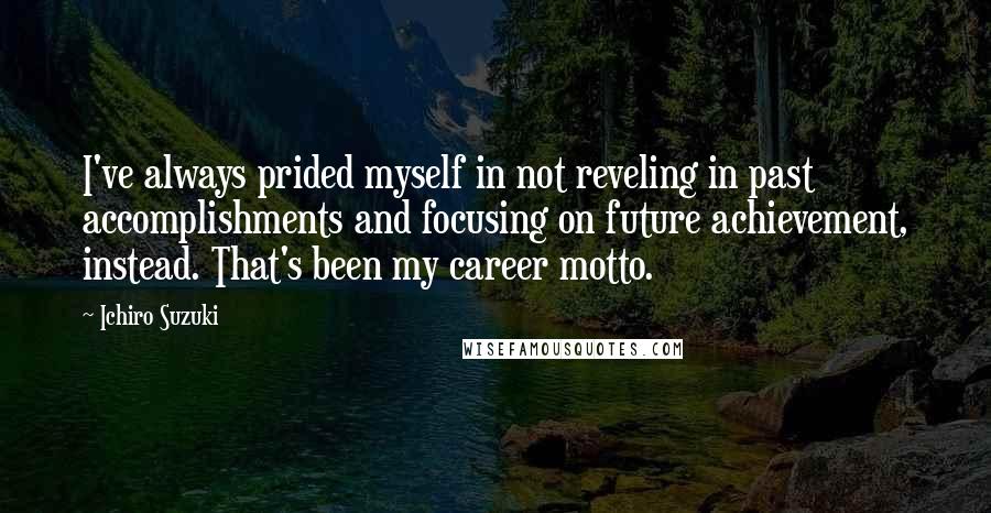 Ichiro Suzuki Quotes: I've always prided myself in not reveling in past accomplishments and focusing on future achievement, instead. That's been my career motto.