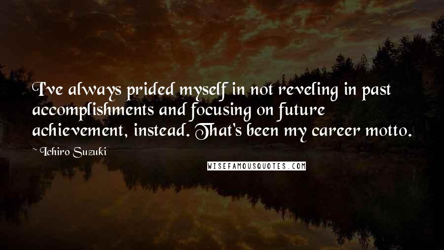 Ichiro Suzuki Quotes: I've always prided myself in not reveling in past accomplishments and focusing on future achievement, instead. That's been my career motto.