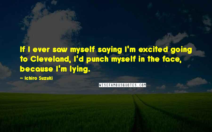 Ichiro Suzuki Quotes: If I ever saw myself saying I'm excited going to Cleveland, I'd punch myself in the face, because I'm lying.