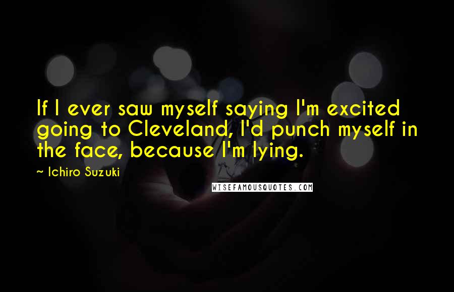 Ichiro Suzuki Quotes: If I ever saw myself saying I'm excited going to Cleveland, I'd punch myself in the face, because I'm lying.