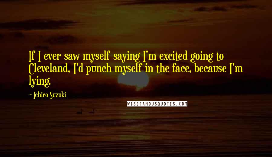 Ichiro Suzuki Quotes: If I ever saw myself saying I'm excited going to Cleveland, I'd punch myself in the face, because I'm lying.