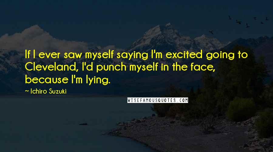 Ichiro Suzuki Quotes: If I ever saw myself saying I'm excited going to Cleveland, I'd punch myself in the face, because I'm lying.