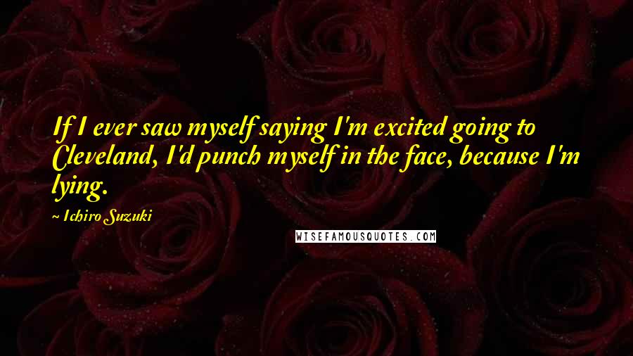 Ichiro Suzuki Quotes: If I ever saw myself saying I'm excited going to Cleveland, I'd punch myself in the face, because I'm lying.
