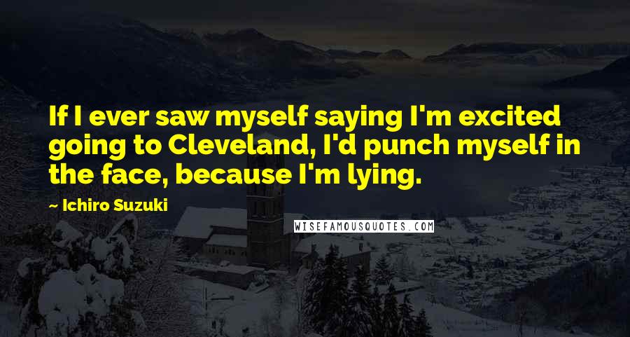 Ichiro Suzuki Quotes: If I ever saw myself saying I'm excited going to Cleveland, I'd punch myself in the face, because I'm lying.