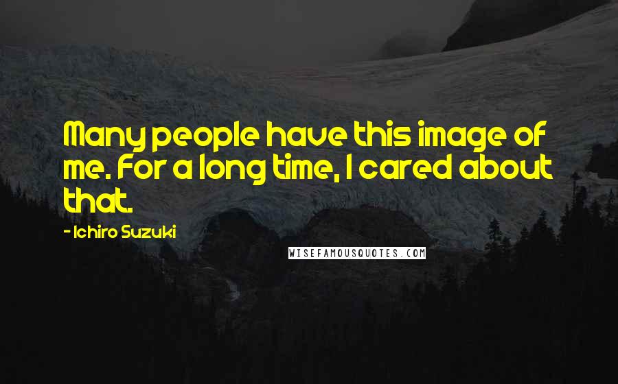 Ichiro Suzuki Quotes: Many people have this image of me. For a long time, I cared about that.