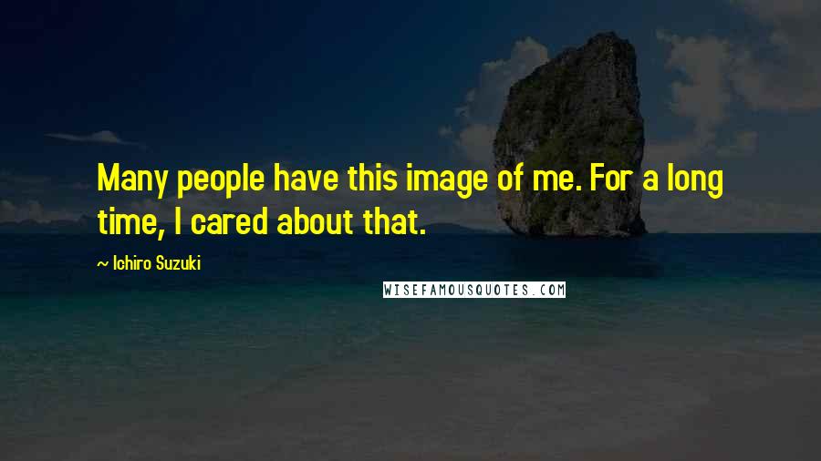 Ichiro Suzuki Quotes: Many people have this image of me. For a long time, I cared about that.