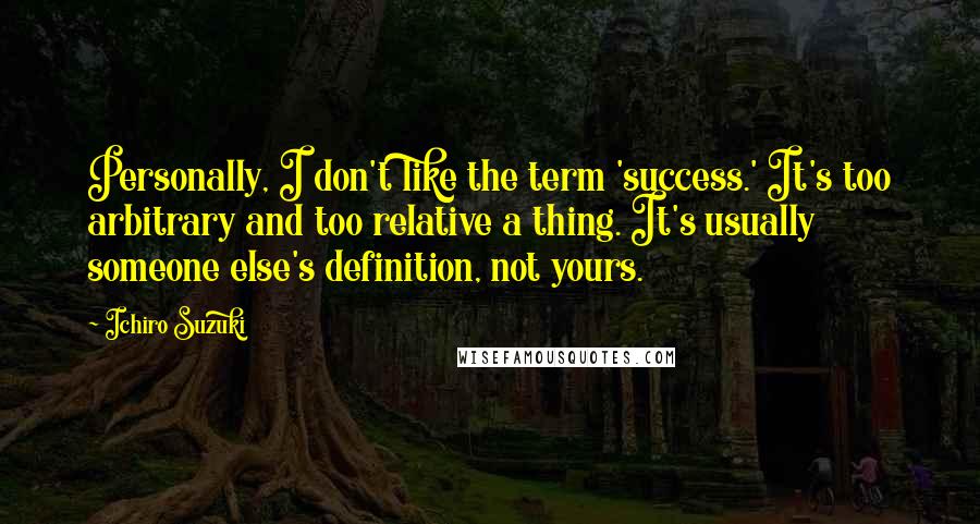 Ichiro Suzuki Quotes: Personally, I don't like the term 'success.' It's too arbitrary and too relative a thing. It's usually someone else's definition, not yours.