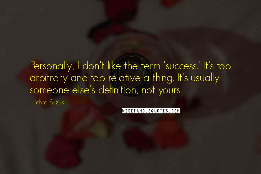 Ichiro Suzuki Quotes: Personally, I don't like the term 'success.' It's too arbitrary and too relative a thing. It's usually someone else's definition, not yours.