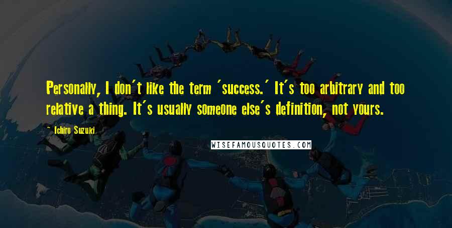 Ichiro Suzuki Quotes: Personally, I don't like the term 'success.' It's too arbitrary and too relative a thing. It's usually someone else's definition, not yours.