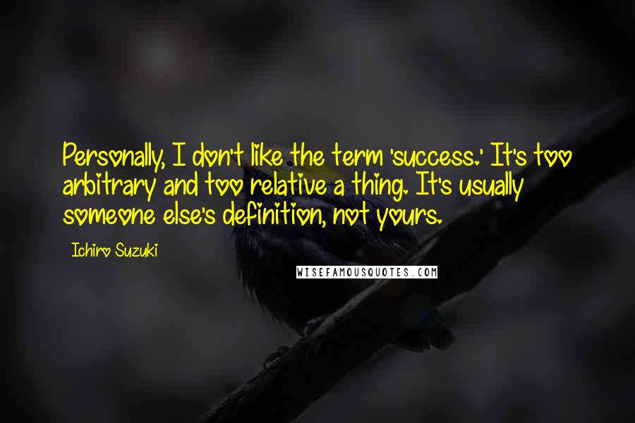 Ichiro Suzuki Quotes: Personally, I don't like the term 'success.' It's too arbitrary and too relative a thing. It's usually someone else's definition, not yours.