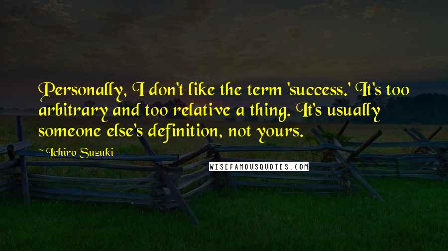 Ichiro Suzuki Quotes: Personally, I don't like the term 'success.' It's too arbitrary and too relative a thing. It's usually someone else's definition, not yours.