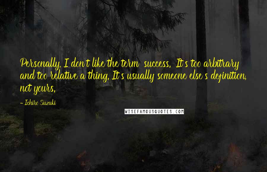 Ichiro Suzuki Quotes: Personally, I don't like the term 'success.' It's too arbitrary and too relative a thing. It's usually someone else's definition, not yours.