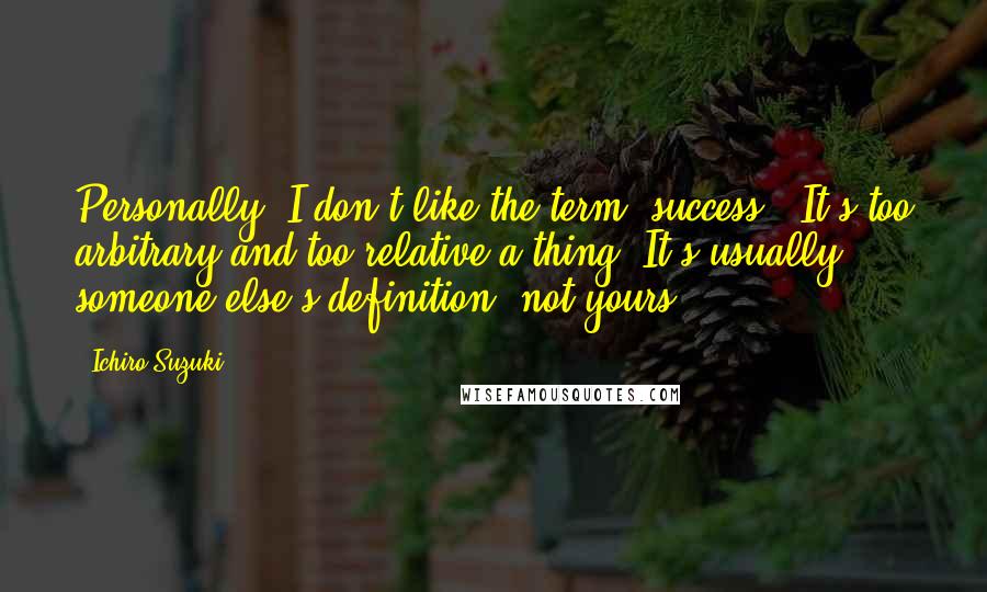 Ichiro Suzuki Quotes: Personally, I don't like the term 'success.' It's too arbitrary and too relative a thing. It's usually someone else's definition, not yours.