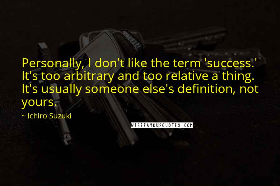 Ichiro Suzuki Quotes: Personally, I don't like the term 'success.' It's too arbitrary and too relative a thing. It's usually someone else's definition, not yours.