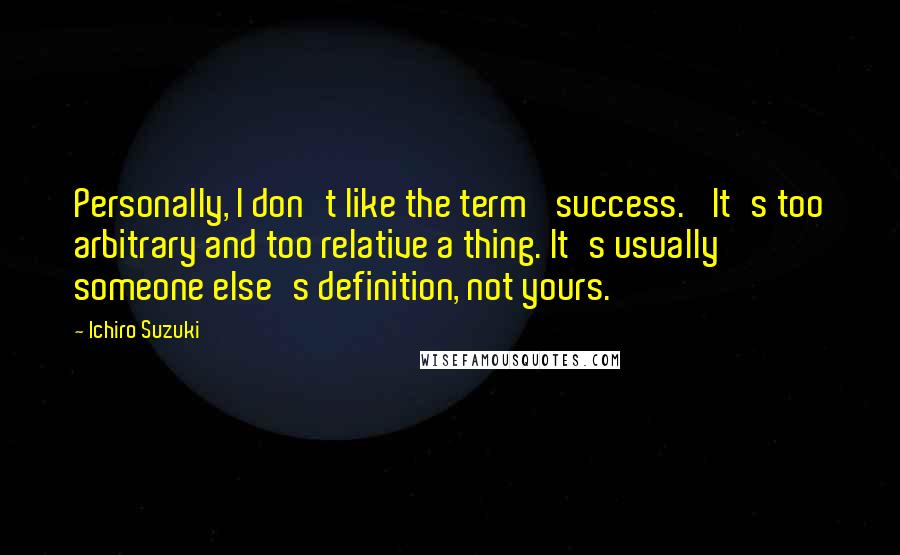 Ichiro Suzuki Quotes: Personally, I don't like the term 'success.' It's too arbitrary and too relative a thing. It's usually someone else's definition, not yours.