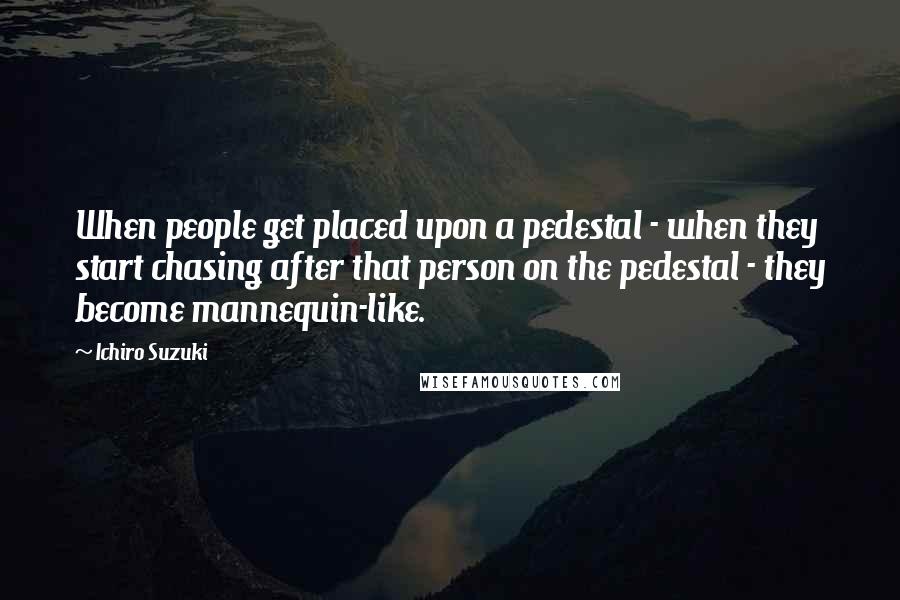 Ichiro Suzuki Quotes: When people get placed upon a pedestal - when they start chasing after that person on the pedestal - they become mannequin-like.