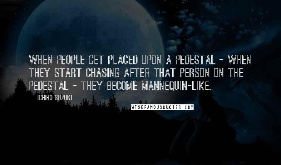Ichiro Suzuki Quotes: When people get placed upon a pedestal - when they start chasing after that person on the pedestal - they become mannequin-like.