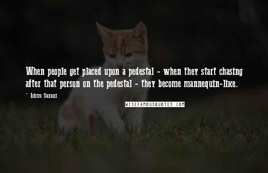 Ichiro Suzuki Quotes: When people get placed upon a pedestal - when they start chasing after that person on the pedestal - they become mannequin-like.