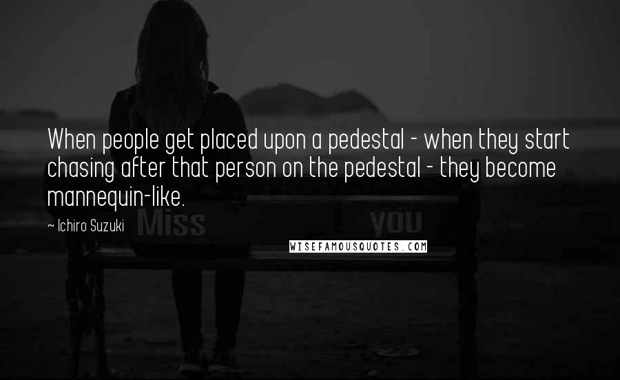 Ichiro Suzuki Quotes: When people get placed upon a pedestal - when they start chasing after that person on the pedestal - they become mannequin-like.