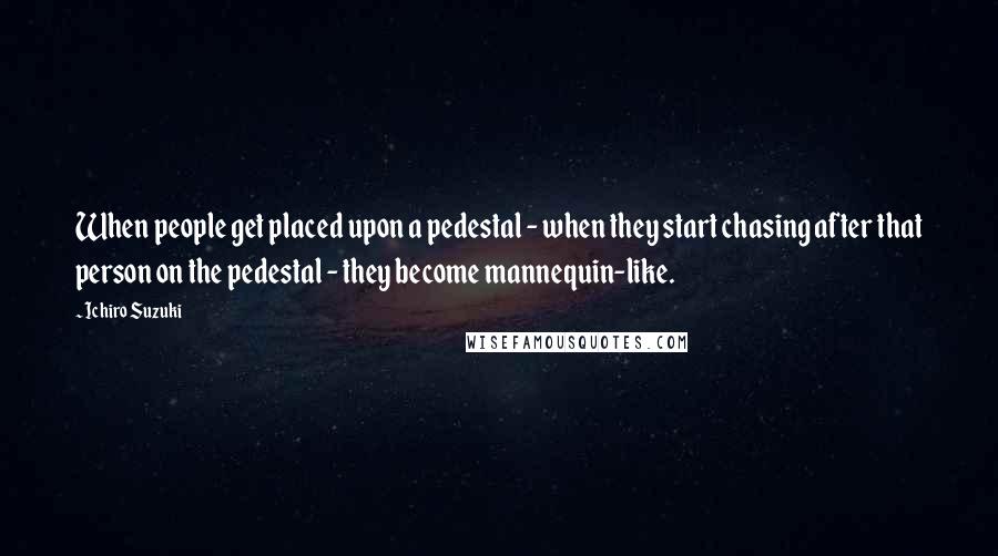 Ichiro Suzuki Quotes: When people get placed upon a pedestal - when they start chasing after that person on the pedestal - they become mannequin-like.