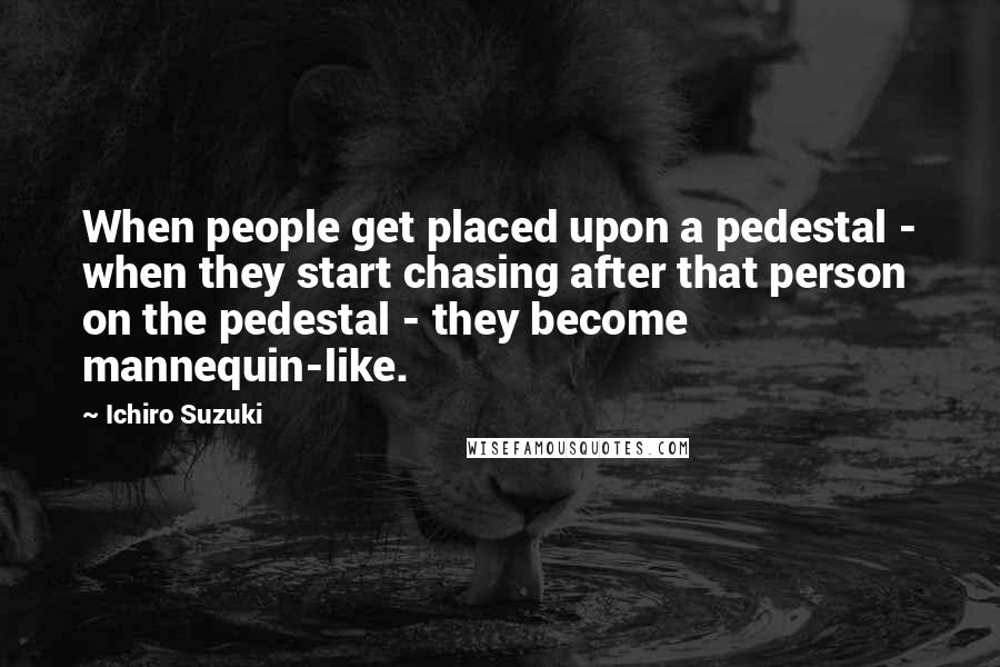 Ichiro Suzuki Quotes: When people get placed upon a pedestal - when they start chasing after that person on the pedestal - they become mannequin-like.
