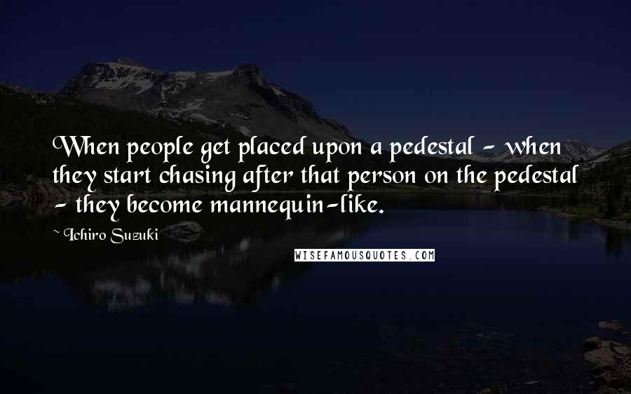 Ichiro Suzuki Quotes: When people get placed upon a pedestal - when they start chasing after that person on the pedestal - they become mannequin-like.