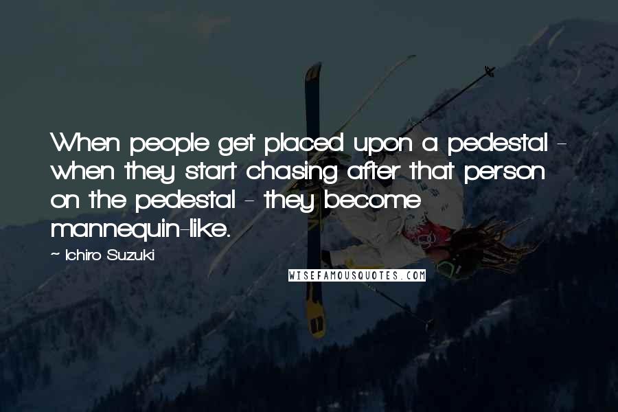 Ichiro Suzuki Quotes: When people get placed upon a pedestal - when they start chasing after that person on the pedestal - they become mannequin-like.