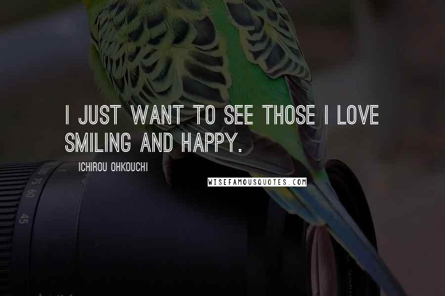 Ichirou Ohkouchi Quotes: I just want to see those I love smiling and happy.