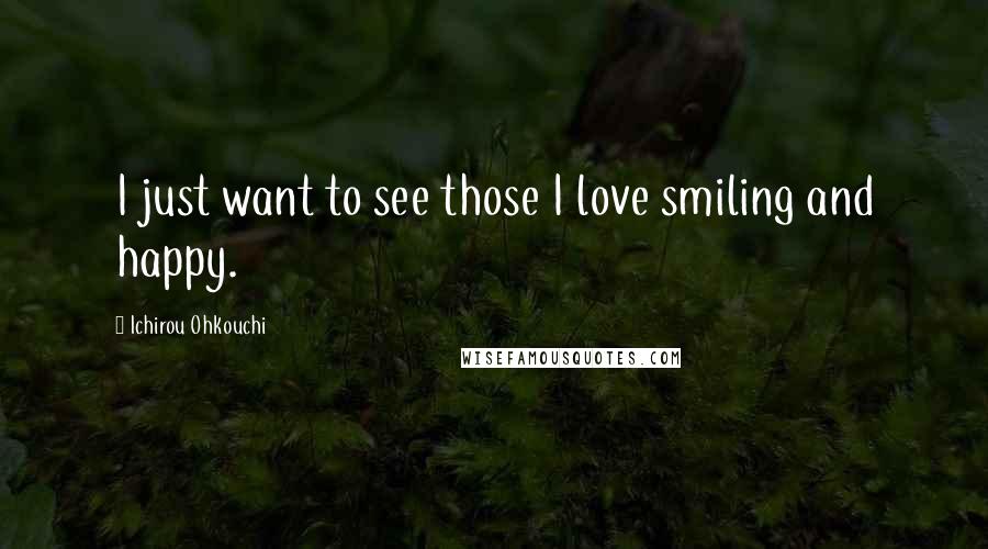 Ichirou Ohkouchi Quotes: I just want to see those I love smiling and happy.