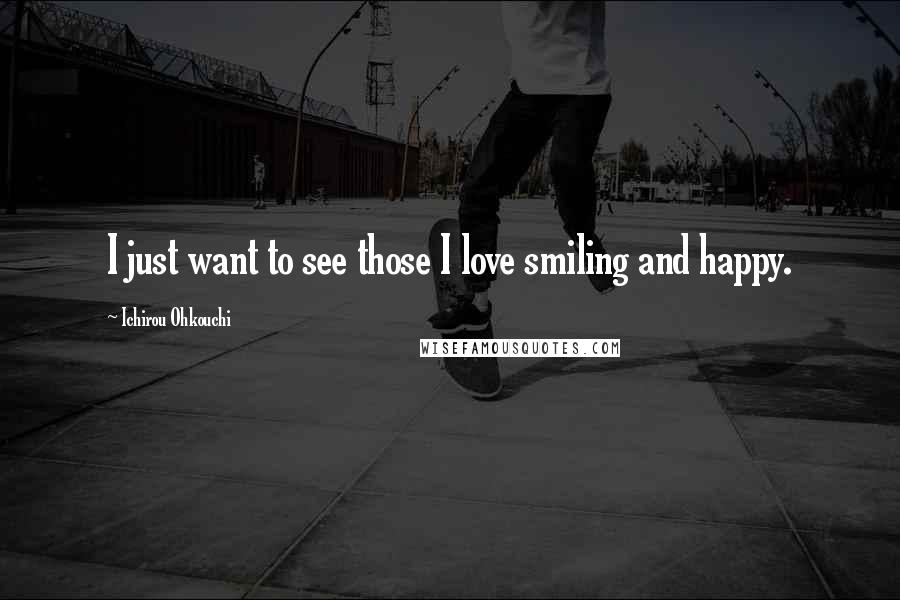 Ichirou Ohkouchi Quotes: I just want to see those I love smiling and happy.