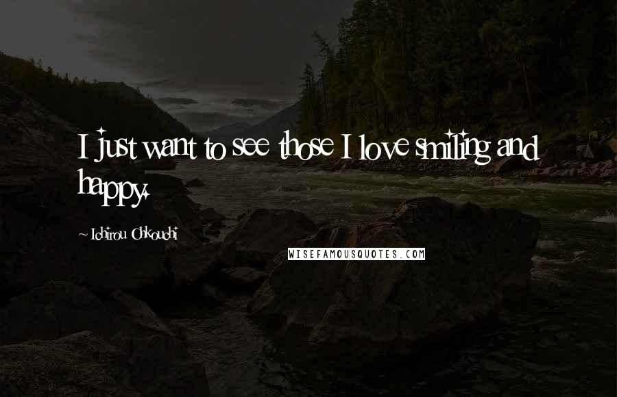 Ichirou Ohkouchi Quotes: I just want to see those I love smiling and happy.