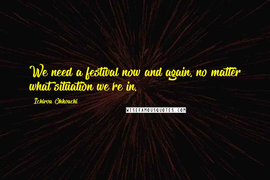 Ichirou Ohkouchi Quotes: We need a festival now and again, no matter what situation we're in.