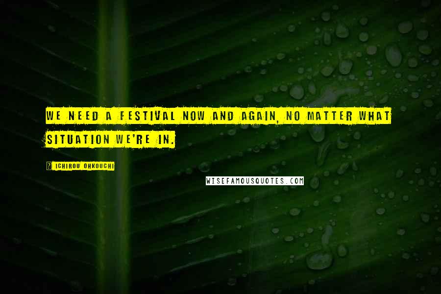 Ichirou Ohkouchi Quotes: We need a festival now and again, no matter what situation we're in.