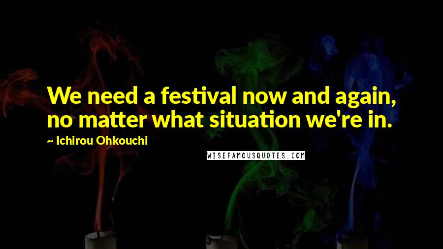 Ichirou Ohkouchi Quotes: We need a festival now and again, no matter what situation we're in.