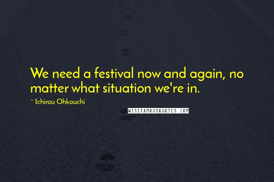 Ichirou Ohkouchi Quotes: We need a festival now and again, no matter what situation we're in.