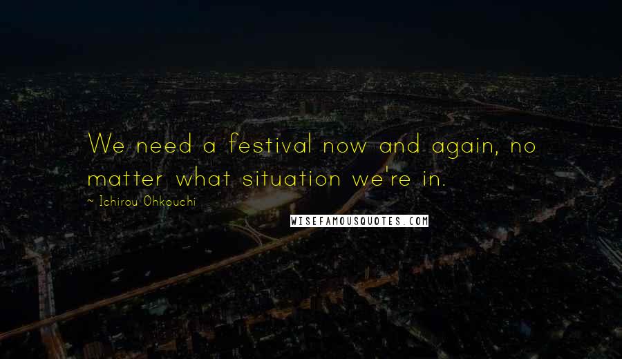 Ichirou Ohkouchi Quotes: We need a festival now and again, no matter what situation we're in.