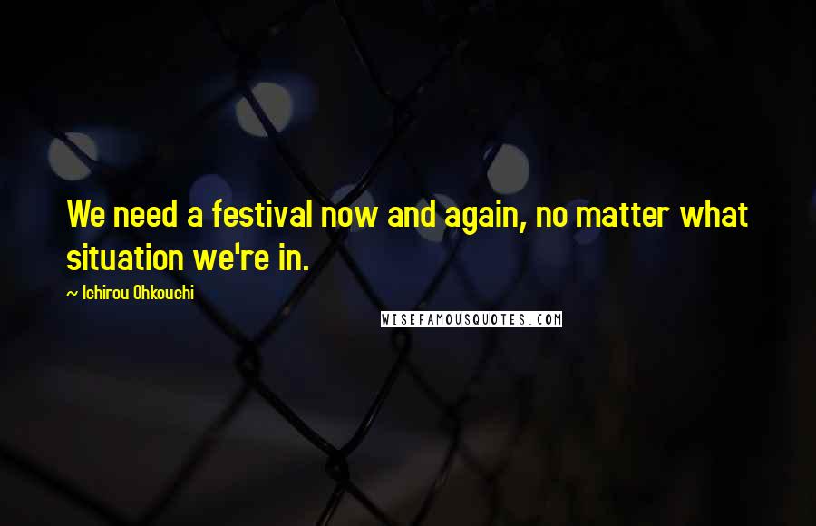 Ichirou Ohkouchi Quotes: We need a festival now and again, no matter what situation we're in.