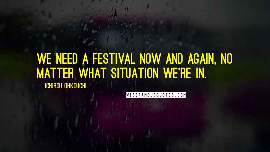 Ichirou Ohkouchi Quotes: We need a festival now and again, no matter what situation we're in.