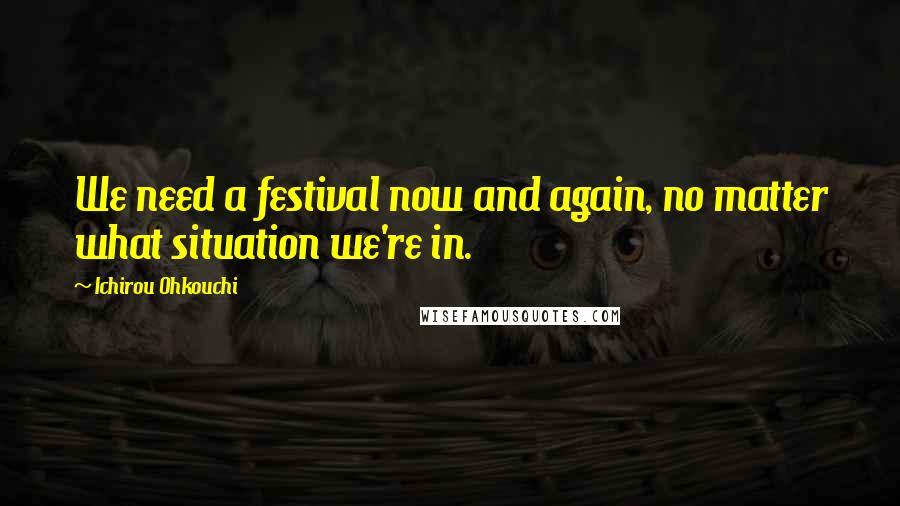 Ichirou Ohkouchi Quotes: We need a festival now and again, no matter what situation we're in.