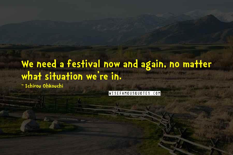 Ichirou Ohkouchi Quotes: We need a festival now and again, no matter what situation we're in.