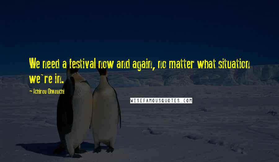 Ichirou Ohkouchi Quotes: We need a festival now and again, no matter what situation we're in.