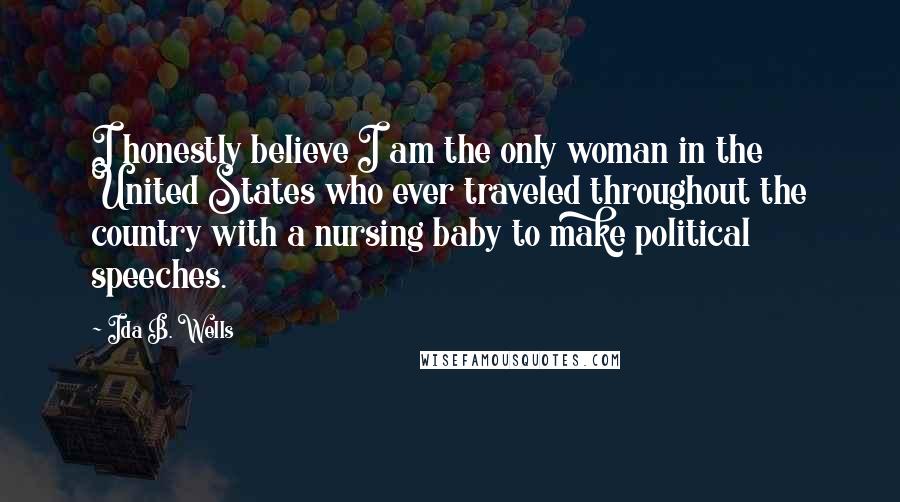 Ida B. Wells Quotes: I honestly believe I am the only woman in the United States who ever traveled throughout the country with a nursing baby to make political speeches.