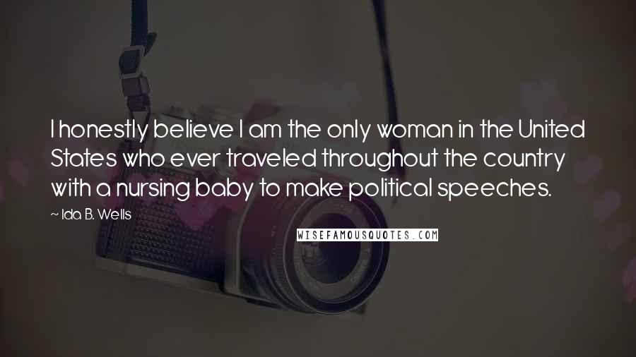 Ida B. Wells Quotes: I honestly believe I am the only woman in the United States who ever traveled throughout the country with a nursing baby to make political speeches.