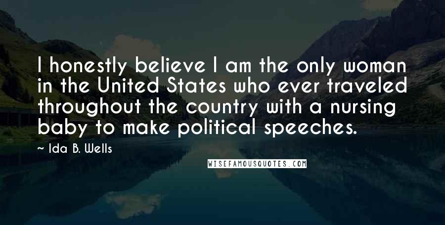 Ida B. Wells Quotes: I honestly believe I am the only woman in the United States who ever traveled throughout the country with a nursing baby to make political speeches.