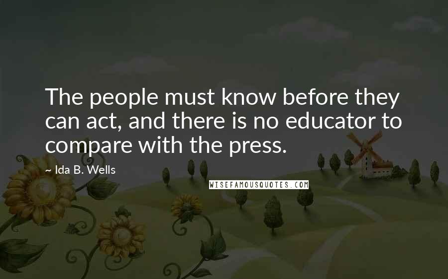Ida B. Wells Quotes: The people must know before they can act, and there is no educator to compare with the press.