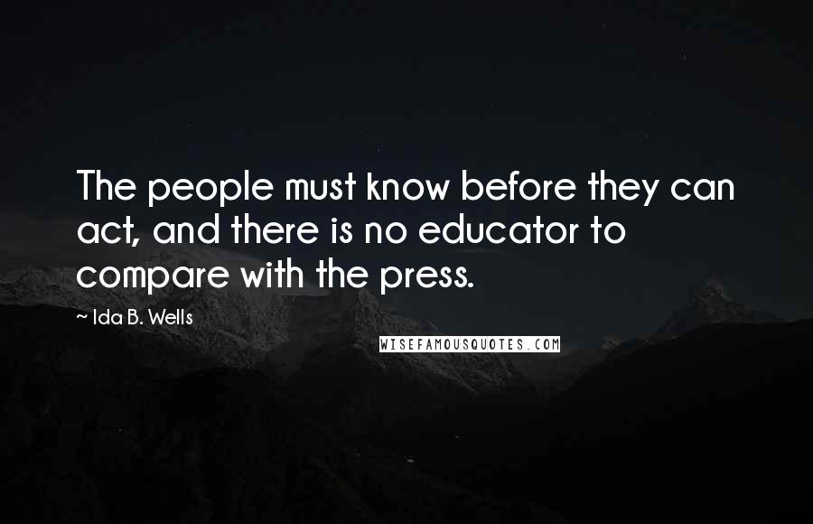 Ida B. Wells Quotes: The people must know before they can act, and there is no educator to compare with the press.