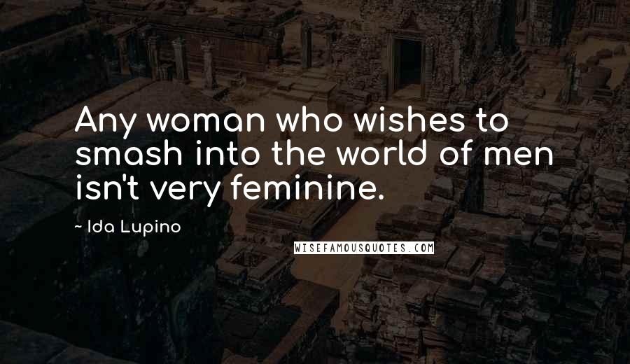 Ida Lupino Quotes: Any woman who wishes to smash into the world of men isn't very feminine.