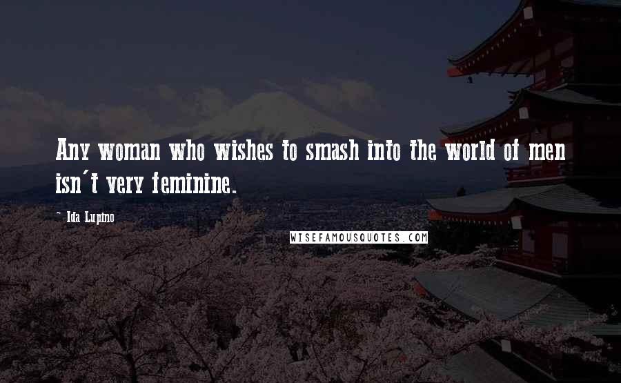 Ida Lupino Quotes: Any woman who wishes to smash into the world of men isn't very feminine.